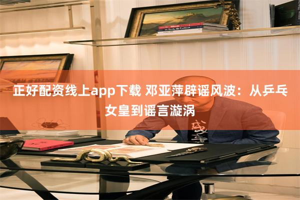 正好配资线上app下载 邓亚萍辟谣风波：从乒乓女皇到谣言漩涡