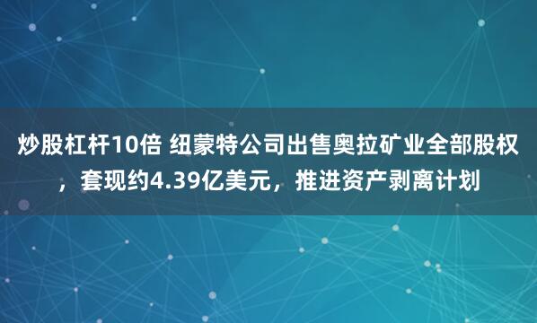 炒股杠杆10倍 纽蒙特公司出售奥拉矿业全部股权,套现约4.39亿美元,推进资产剥离计划
