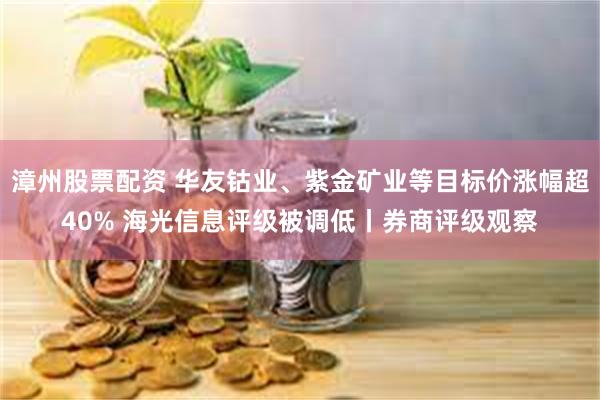 漳州股票配资 华友钴业、紫金矿业等目标价涨幅超40% 海光信息评级被调低丨券商评级观察