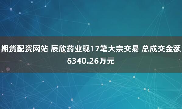 期货配资网站 辰欣药业现17笔大宗交易 总成交金额6340.26万元