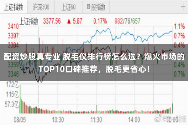 配资炒股真专业 脱毛仪排行榜怎么选?爆火市场的TOP10口碑推荐,脱毛更省心!