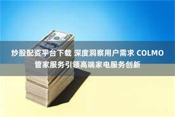 炒股配资平台下载 深度洞察用户需求 COLMO管家服务引领高端家电服务创新