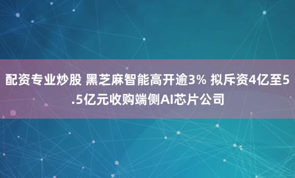 配资专业炒股 黑芝麻智能高开逾3% 拟斥资4亿至5.5亿元收购端侧AI芯片公司